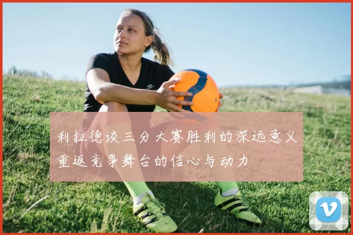 利拉德谈三分大赛胜利的深远意义重返竞争舞台的信心与动力