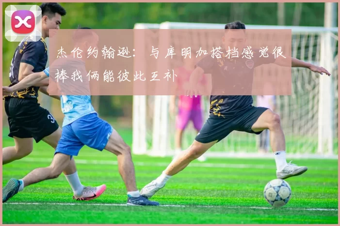 杰伦约翰逊：与库明加搭档感觉很棒我俩能彼此互补