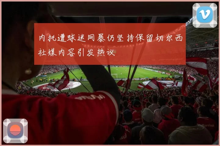 内托遭球迷网暴仍坚持保留切尔西社媒内容引发热议