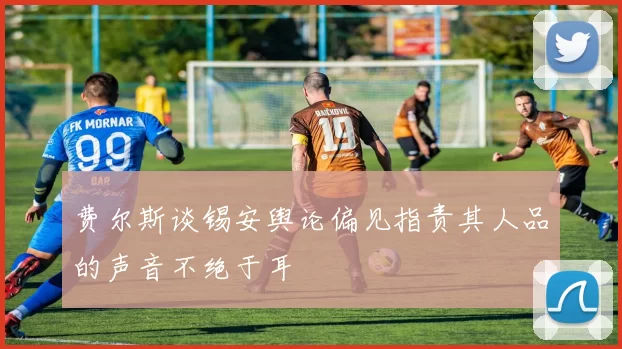 费尔斯谈锡安舆论偏见指责其人品的声音不绝于耳