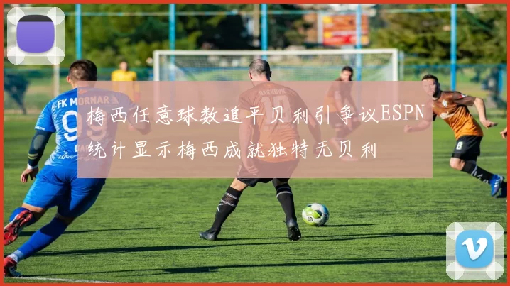 梅西任意球数追平贝利引争议ESPN统计显示梅西成就独特无贝利