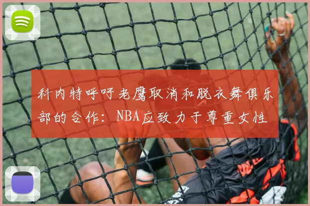科内特呼吁老鹰取消和脱衣舞俱乐部的合作：NBA应致力于尊重女性