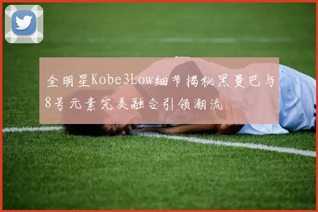 全明星Kobe3Low细节揭秘黑曼巴与8号元素完美融合引领潮流