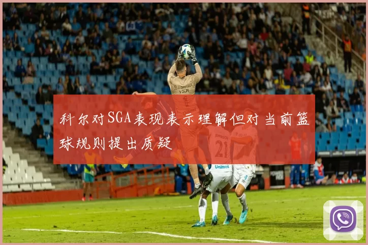 科尔对SGA表现表示理解但对当前篮球规则提出质疑