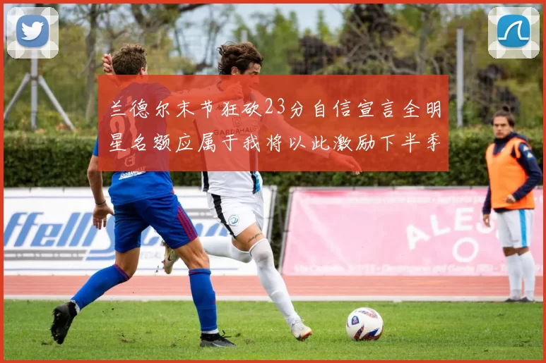 兰德尔末节狂砍23分自信宣言全明星名额应属于我将以此激励下半季表现