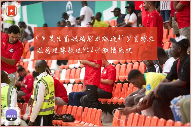 C罗复出首战精彩进球迎41岁首球生涯总进球数达962并激情庆祝