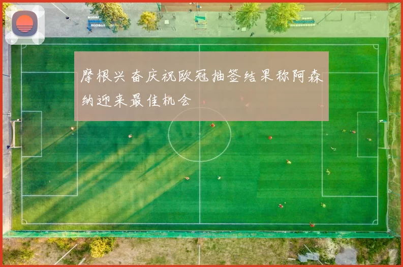 摩根兴奋庆祝欧冠抽签结果称阿森纳迎来最佳机会