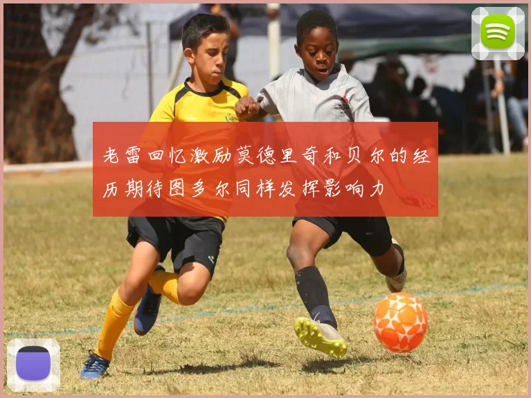 老雷回忆激励莫德里奇和贝尔的经历期待图多尔同样发挥影响力