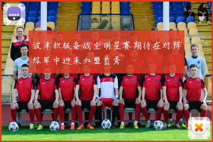 波津积极备战全明星赛期待在对阵绿军中迎来加盟首秀