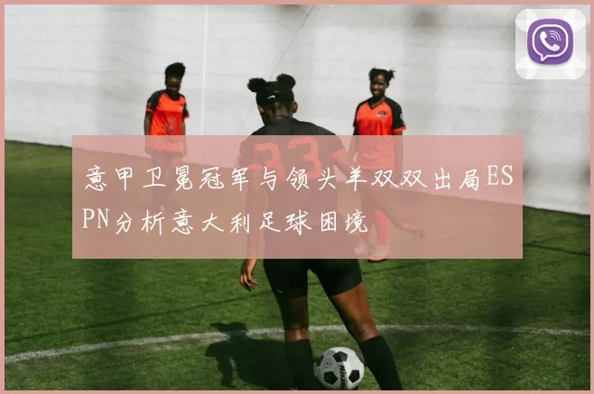 意甲卫冕冠军与领头羊双双出局ESPN分析意大利足球困境