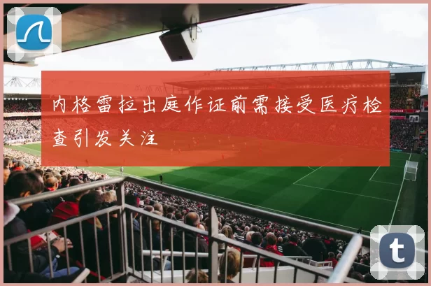 内格雷拉出庭作证前需接受医疗检查引发关注
