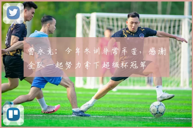 曹永竞：今年冬训非常辛苦，感谢全队一起努力拿下超级杯冠军