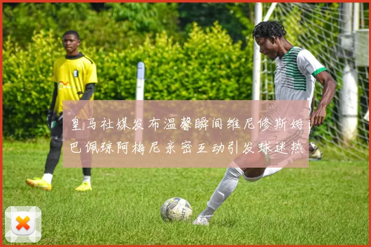 皇马社媒发布温馨瞬间维尼修斯姆巴佩琼阿梅尼亲密互动引发球迷热议