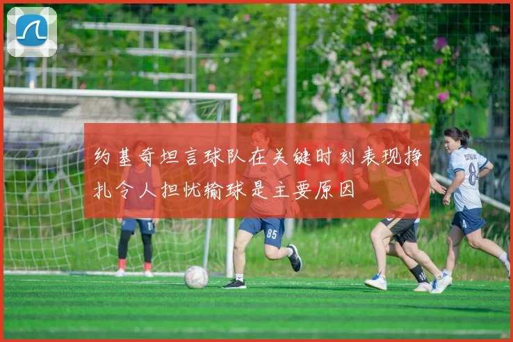约基奇坦言球队在关键时刻表现挣扎令人担忧输球是主要原因
