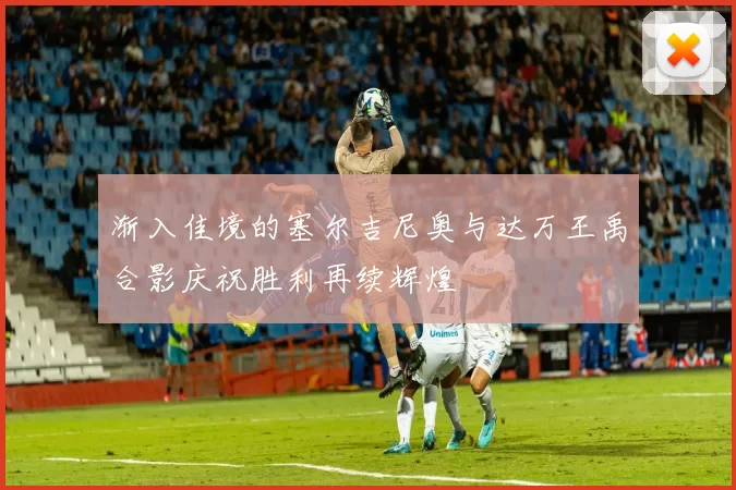 渐入佳境的塞尔吉尼奥与达万王禹合影庆祝胜利再续辉煌