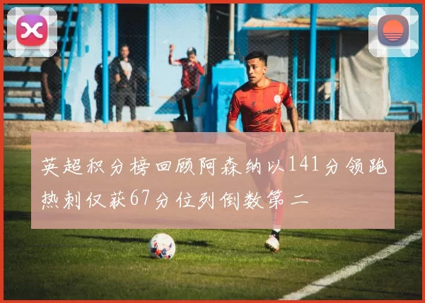 英超积分榜回顾阿森纳以141分领跑热刺仅获67分位列倒数第二