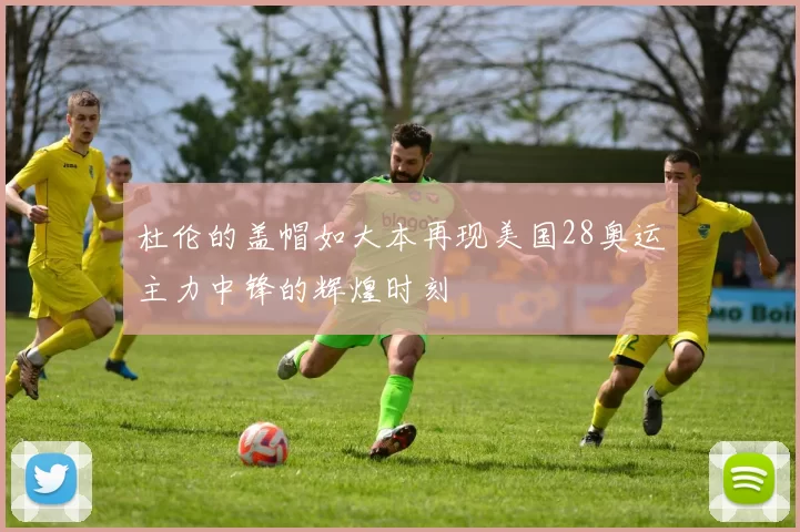 杜伦的盖帽如大本再现美国28奥运主力中锋的辉煌时刻