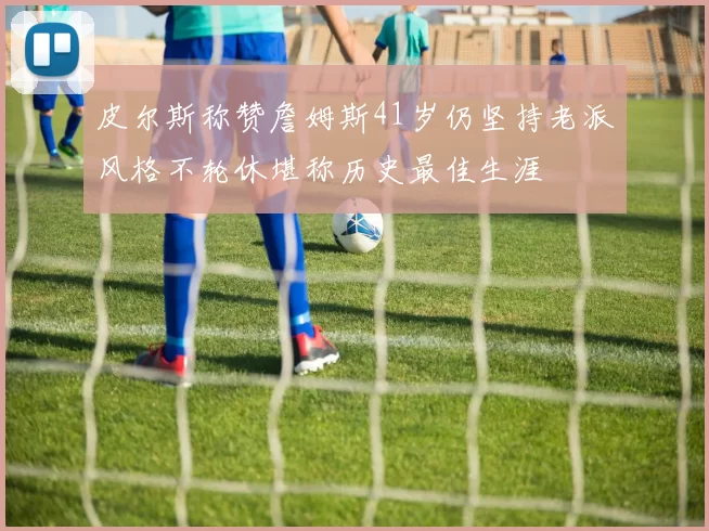 皮尔斯称赞詹姆斯41岁仍坚持老派风格不轮休堪称历史最佳生涯