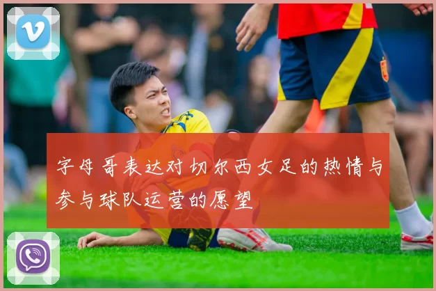 字母哥表达对切尔西女足的热情与参与球队运营的愿望